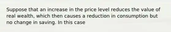 Suppose that an increase in the price level reduces the value of real wealth, which then causes a reduction in consumption but no change in saving. In this case