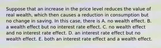 Suppose that an increase in the price level reduces the value of real wealth, which then causes a reduction in consumption but no change in saving. In this case, there is A. no wealth effect. B. a wealth effect but no interest rate effect. C. no wealth effect and no interest rate effect. D. an interest rate effect but no wealth effect. E. both an interest rate effect and a wealth effect.