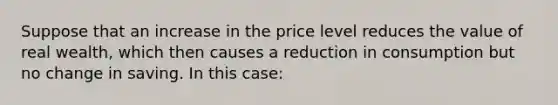 Suppose that an increase in the price level reduces the value of real wealth, which then causes a reduction in consumption but no change in saving. In this case: