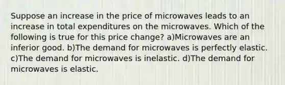 Suppose an increase in the price of microwaves leads to an increase in total expenditures on the microwaves. Which of the following is true for this price change? a)Microwaves are an inferior good. b)The demand for microwaves is perfectly elastic. c)The demand for microwaves is inelastic. d)The demand for microwaves is elastic.