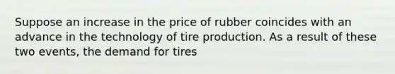 Suppose an increase in the price of rubber coincides with an advance in the technology of tire production. As a result of these two events, the demand for tires