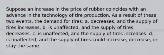 Suppose an increase in the price of rubber coincides with an advance in the technology of tire production. As a result of these two events, the demand for tires: a. decreases, and the supply of tires increases. b. is unaffected, and the supply of tires decreases. c. is unaffected, and the supply of tires increases. d. is unaffected, and the supply of tires could increase, decrease, or stay the same.