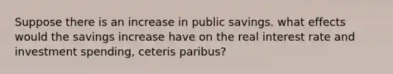 Suppose there is an increase in public savings. what effects would the savings increase have on the real interest rate and investment spending, ceteris paribus?