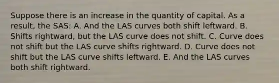 Suppose there is an increase in the quantity of capital. As a result, the SAS: A. And the LAS curves both shift leftward. B. Shifts rightward, but the LAS curve does not shift. C. Curve does not shift but the LAS curve shifts rightward. D. Curve does not shift but the LAS curve shifts leftward. E. And the LAS curves both shift rightward.