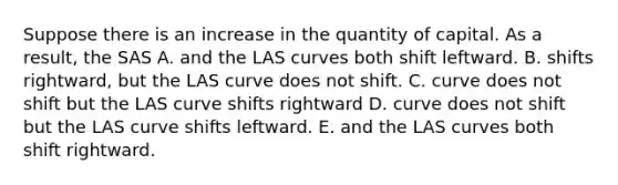 Suppose there is an increase in the quantity of capital. As a result, the SAS A. and the LAS curves both shift leftward. B. shifts rightward, but the LAS curve does not shift. C. curve does not shift but the LAS curve shifts rightward D. curve does not shift but the LAS curve shifts leftward. E. and the LAS curves both shift rightward.