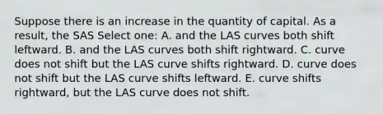 Suppose there is an increase in the quantity of capital. As a result, the SAS Select one: A. and the LAS curves both shift leftward. B. and the LAS curves both shift rightward. C. curve does not shift but the LAS curve shifts rightward. D. curve does not shift but the LAS curve shifts leftward. E. curve shifts rightward, but the LAS curve does not shift.