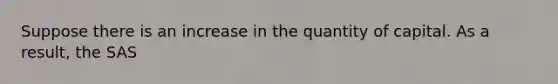 Suppose there is an increase in the quantity of capital. As a result, the SAS