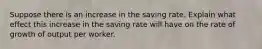 Suppose there is an increase in the saving rate. Explain what effect this increase in the saving rate will have on the rate of growth of output per worker.