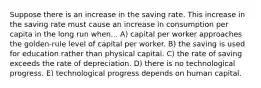 Suppose there is an increase in the saving rate. This increase in the saving rate must cause an increase in consumption per capita in the long run when... A) capital per worker approaches the golden-rule level of capital per worker. B) the saving is used for education rather than physical capital. C) the rate of saving exceeds the rate of depreciation. D) there is no technological progress. E) technological progress depends on human capital.