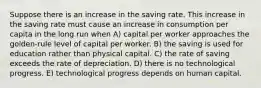 Suppose there is an increase in the saving rate. This increase in the saving rate must cause an increase in consumption per capita in the long run when A) capital per worker approaches the golden-rule level of capital per worker. B) the saving is used for education rather than physical capital. C) the rate of saving exceeds the rate of depreciation. D) there is no technological progress. E) technological progress depends on human capital.