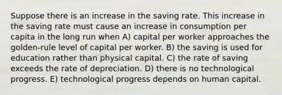 Suppose there is an increase in the saving rate. This increase in the saving rate must cause an increase in consumption per capita in the long run when A) capital per worker approaches the golden-rule level of capital per worker. B) the saving is used for education rather than physical capital. C) the rate of saving exceeds the rate of depreciation. D) there is no technological progress. E) technological progress depends on human capital.