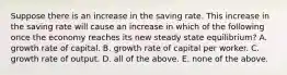 Suppose there is an increase in the saving rate. This increase in the saving rate will cause an increase in which of the following once the economy reaches its new steady state​ equilibrium? A. growth rate of capital. B. growth rate of capital per worker. C. growth rate of output. D. all of the above. E. none of the above.