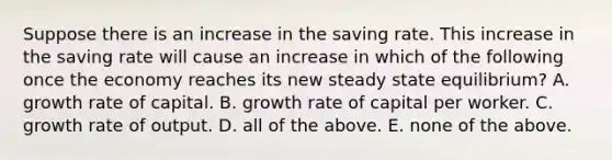 Suppose there is an increase in the saving rate. This increase in the saving rate will cause an increase in which of the following once the economy reaches its new steady state​ equilibrium? A. growth rate of capital. B. growth rate of capital per worker. C. growth rate of output. D. all of the above. E. none of the above.