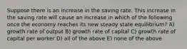 Suppose there is an increase in the saving rate. This increase in the saving rate will cause an increase in which of the following once the economy reaches its new steady state equilibrium? A) growth rate of output B) growth rate of capital C) growth rate of capital per worker D) all of the above E) none of the above