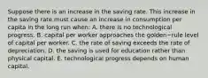 Suppose there is an increase in the saving rate. This increase in the saving rate must cause an increase in consumption per capita in the long run​ when: A. there is no technological progress. B. capital per worker approaches the golden−rule level of capital per worker. C. the rate of saving exceeds the rate of depreciation. D. the saving is used for education rather than physical capital. E. technological progress depends on human capital.