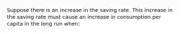 Suppose there is an increase in the saving rate. This increase in the saving rate must cause an increase in consumption per capita in the long run​ when: