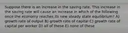 Suppose there is an increase in the saving rate. This increase in the saving rate will cause an increase in which of the following once the economy reaches its new steady state equilibrium? A) growth rate of output B) growth rate of capital C) growth rate of capital per worker D) all of these E) none of these