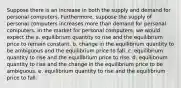 Suppose there is an increase in both the supply and demand for personal computers. Furthermore, suppose the supply of personal computers increases more than demand for personal computers. In the market for personal computers, we would expect the a. equilibrium quantity to rise and the equilibrium price to remain constant. b. change in the equilibrium quantity to be ambiguous and the equilibrium price to fall. c. equilibrium quantity to rise and the equilibrium price to rise. d. equilibrium quantity to rise and the change in the equilibrium price to be ambiguous. e. equilibrium quantity to rise and the equilibrium price to fall.