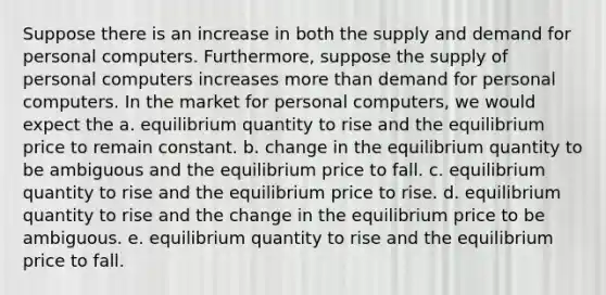 Suppose there is an increase in both the supply and demand for personal computers. Furthermore, suppose the supply of personal computers increases more than demand for personal computers. In the market for personal computers, we would expect the a. equilibrium quantity to rise and the equilibrium price to remain constant. b. change in the equilibrium quantity to be ambiguous and the equilibrium price to fall. c. equilibrium quantity to rise and the equilibrium price to rise. d. equilibrium quantity to rise and the change in the equilibrium price to be ambiguous. e. equilibrium quantity to rise and the equilibrium price to fall.