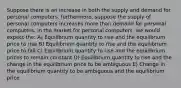 Suppose there is an increase in both the supply and demand for personal computers. furthermore, suppose the supply of personal computers increases more than demand for personal computers. in the market for personal computers, we would expect the: A) Equilibrium quantity to rise and the equilibrium price to rise B) Equilibrium quantity to rise and the equilibrium price to fall C) Equilibrium quantity to rise and the equilibrium prices to remain constant D) Equilibrium quantity to rise and the change in the equilibrium price to be ambiguous E) Change in the equilibrium quantity to be ambiguous and the equilibrium price