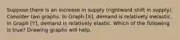 Suppose there is an increase in supply (rightward shift in supply). Consider two graphs. In Graph [X], demand is relatively inelastic. In Graph [Y], demand is relatively elastic. Which of the following is true? Drawing graphs will help.