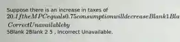 Suppose there is an increase in taxes of 20. If the MPC equals 0.75 consumption will decreaseBlank 1Blank 1 decrease , Correct Unavailable by5Blank 2Blank 2 5 , Incorrect Unavailable.