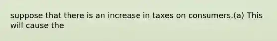 suppose that there is an increase in taxes on consumers.(a) This will cause the