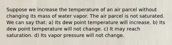 Suppose we increase the temperature of an air parcel without changing its mass of water vapor. The air parcel is not saturated. We can say that: a) Its dew point temperature will increase. b) Its dew point temperature will not change. c) It may reach saturation. d) Its vapor pressure will not change.