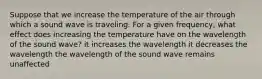 Suppose that we increase the temperature of the air through which a sound wave is traveling. For a given frequency, what effect does increasing the temperature have on the wavelength of the sound wave? it increases the wavelength it decreases the wavelength the wavelength of the sound wave remains unaffected