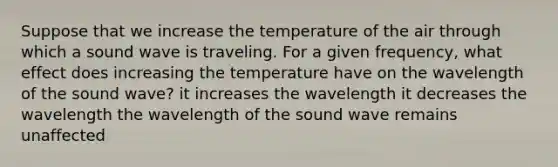 Suppose that we increase the temperature of the air through which a sound wave is traveling. For a given frequency, what effect does increasing the temperature have on the wavelength of the sound wave? it increases the wavelength it decreases the wavelength the wavelength of the sound wave remains unaffected