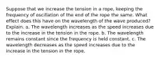 Suppose that we increase the tension in a rope, keeping the frequency of oscillation of the end of the rope the same. What effect does this have on the wavelength of the wave produced? Explain. a. The wavelength increases as the speed increases due to the increase in the tension in the rope. b. The wavelength remains constant since the frequency is held constant. c. The wavelength decreases as the speed increases due to the increase in the tension in the rope.