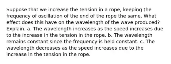 Suppose that we increase the tension in a rope, keeping the frequency of oscillation of the end of the rope the same. What effect does this have on the wavelength of the wave produced? Explain. a. The wavelength increases as the speed increases due to the increase in the tension in the rope. b. The wavelength remains constant since the frequency is held constant. c. The wavelength decreases as the speed increases due to the increase in the tension in the rope.