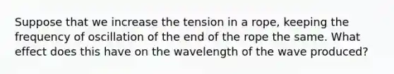 Suppose that we increase the tension in a rope, keeping the frequency of oscillation of the end of the rope the same. What effect does this have on the wavelength of the wave produced?