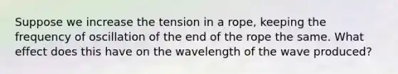 Suppose we increase the tension in a rope, keeping the frequency of oscillation of the end of the rope the same. What effect does this have on the wavelength of the wave produced?