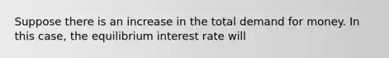 Suppose there is an increase in the total demand for money. In this case, the equilibrium interest rate will