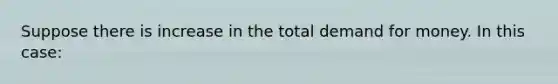 Suppose there is increase in the total demand for money. In this case: