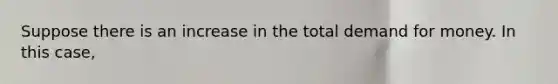 Suppose there is an increase in the total demand for money. In this case,