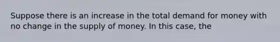 Suppose there is an increase in the total demand for money with no change in the supply of money. In this case, the