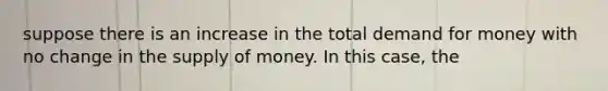 suppose there is an increase in the total demand for money with no change in the supply of money. In this case, the