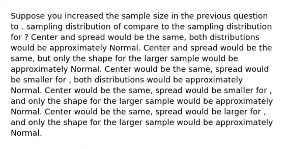 Suppose you increased the sample size in the previous question to . sampling distribution of compare to the sampling distribution for ? Center and spread would be the same, both distributions would be approximately Normal. Center and spread would be the same, but only the shape for the larger sample would be approximately Normal. Center would be the same, spread would be smaller for , both distributions would be approximately Normal. Center would be the same, spread would be smaller for , and only the shape for the larger sample would be approximately Normal. Center would be the same, spread would be larger for , and only the shape for the larger sample would be approximately Normal.