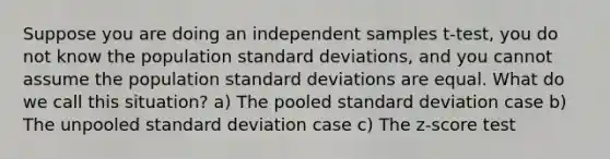 Suppose you are doing an independent samples t‐test, you do not know the population <a href='https://www.questionai.com/knowledge/kqGUr1Cldy-standard-deviation' class='anchor-knowledge'>standard deviation</a>s, and you cannot assume the population standard deviations are equal. What do we call this situation? a) The pooled standard deviation case b) The unpooled standard deviation case c) The z‐score test