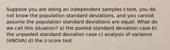 Suppose you are doing an independent samples t-test, you do not know the population standard deviations, and you cannot assume the population standard deviations are equal. What do we call this situation? a) the pooled standard deviation case b) the unpooled standard deviation case c) analysis of variance (ANOVA) d) the z-score test