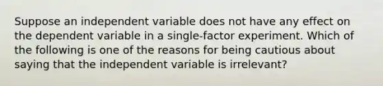 Suppose an independent variable does not have any effect on the dependent variable in a single-factor experiment. Which of the following is one of the reasons for being cautious about saying that the independent variable is irrelevant?