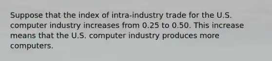 Suppose that the index of intra-industry trade for the U.S. computer industry increases from 0.25 to 0.50. This increase means that the U.S. computer industry produces more computers.