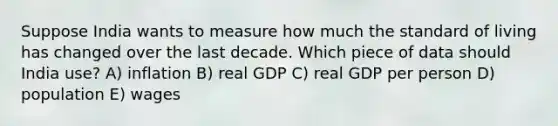 Suppose India wants to measure how much the standard of living has changed over the last decade. Which piece of data should India use? A) inflation B) real GDP C) real GDP per person D) population E) wages