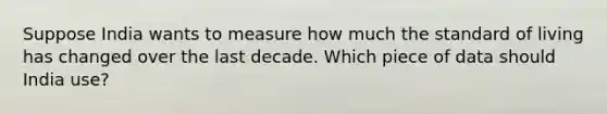 Suppose India wants to measure how much the standard of living has changed over the last decade. Which piece of data should India​ use?