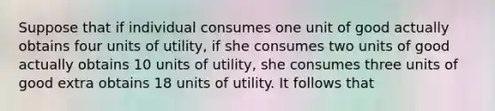 Suppose that if individual consumes one unit of good actually obtains four units of utility, if she consumes two units of good actually obtains 10 units of utility, she consumes three units of good extra obtains 18 units of utility. It follows that