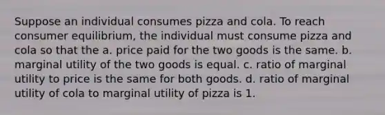 Suppose an individual consumes pizza and cola. To reach consumer equilibrium, the individual must consume pizza and cola so that the a. price paid for the two goods is the same. b. marginal utility of the two goods is equal. c. ratio of marginal utility to price is the same for both goods. d. ratio of marginal utility of cola to marginal utility of pizza is 1.