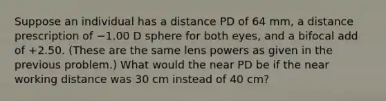 Suppose an individual has a distance PD of 64 mm, a distance prescription of −1.00 D sphere for both eyes, and a bifocal add of +2.50. (These are the same lens powers as given in the previous problem.) What would the near PD be if the near working distance was 30 cm instead of 40 cm?