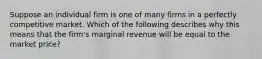 Suppose an individual firm is one of many firms in a perfectly competitive market. Which of the following describes why this means that the firm's marginal revenue will be equal to the market price?